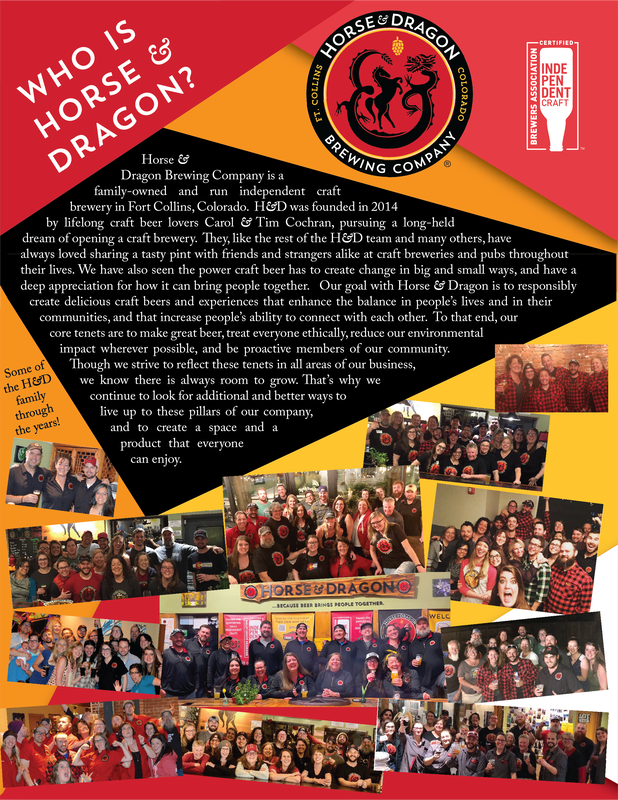 Brochure with many pictures of H&D Team and information about our goals and tenets.  Please feel free to call us at 970-689-8848. Horse & Dragon logo next to Brewers Association Independent Craft Seal. Title: Who is Horse & Dragon? Text in center: Horse & Dragon Brewing Company is a family-owned and run independent craft brewery in Fort Collins, Colorado. H&D was founded in 2014 by lifelong craft beer lovers Carol & Tim Cochran, pursuing a long-held dream of opening a craft brewery. They, like the rest of the HD team and many others, have always loved sharing a tasty pint with friends and strangers alike at craft breweries and pubs throughout their lives. We have also seen the power craft beer has to create change in big and small ways, and have a deep appreciation for how it can bring people together. Our goal with Horse & Dragon is to responsibly create delicious craft beers and experiences that enhance the balance in people's lives and in their communities, and that increase people's ability to connect with each other. To that end, our core tenets are to make great beer, treat everyone ethically, reduce our environmental impact wherever possible, and be proactive members of our community. Though we strive to reflect these tenets in all areas of our business, we know there is always room to grow. That's why we continue to look for additional and better ways to live up to these pillars of our company, and to create a space and product that everyone can enjoy. Text on side: Some of the H&D family through the years! 12 photos of groups of people.